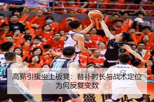 高薪引援坐上板凳：替补时长与战术定位为何反复变数